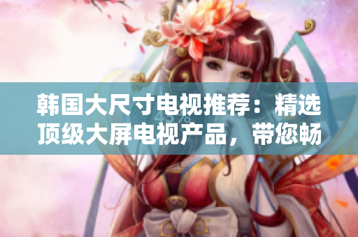 韓國大尺寸電視推薦：精選頂級(jí)大屏電視產(chǎn)品，帶您暢享家庭影音新境界