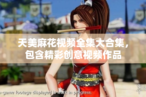天美麻花視頻全集大合集，包含精彩創(chuàng)意視頻作品