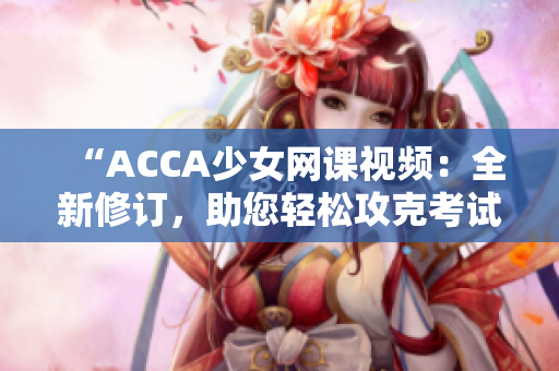 “ACCA少女網(wǎng)課視頻：全新修訂，助您輕松攻克考試！”