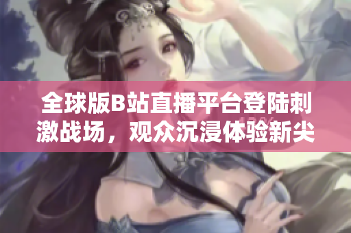 全球版B站直播平臺(tái)登陸刺激戰(zhàn)場，觀眾沉浸體驗(yàn)新尖端