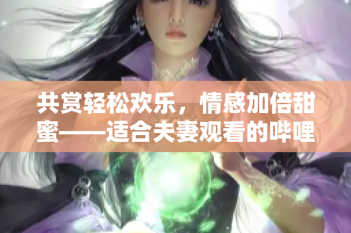 共賞輕松歡樂(lè)，情感加倍甜蜜——適合夫妻觀看的嗶哩嗶哩電視劇推薦