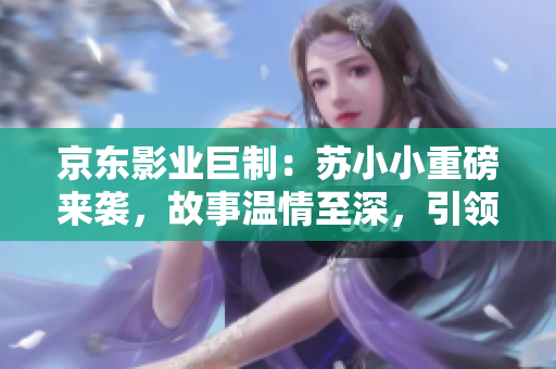 京東影業(yè)巨制：蘇小小重磅來(lái)襲，故事溫情至深，引領(lǐng)觀眾感動(dòng)新高度！