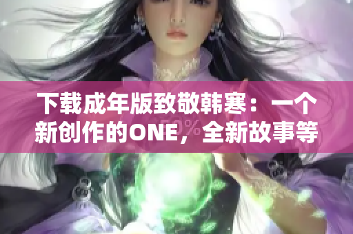 下載成年版致敬韓寒：一個(gè)新創(chuàng)作的ONE，全新故事等待探索
