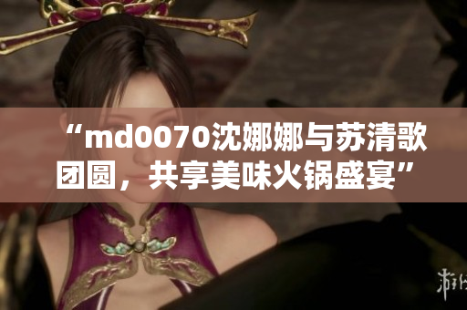 “md0070沈娜娜與蘇清歌團(tuán)圓，共享美味火鍋盛宴”