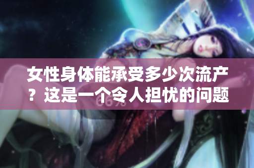 女性身體能承受多少次流產(chǎn)？這是一個(gè)令人擔(dān)憂的問(wèn)題