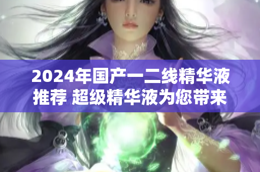 2024年國產(chǎn)一二線精華液推薦 超級精華液為您帶來青春煥彩