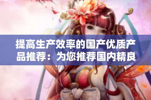 提高生產(chǎn)效率的國產(chǎn)優(yōu)質(zhì)產(chǎn)品推薦：為您推薦國內(nèi)精良制造的高品質(zhì)商品