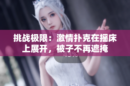 挑戰(zhàn)極限：激情撲克在搖床上展開，被子不再遮掩
