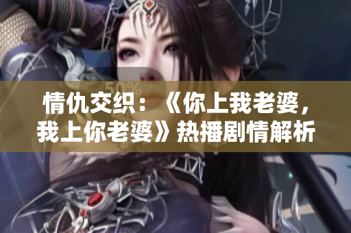 情仇交織：《你上我老婆，我上你老婆》熱播劇情解析