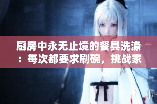 廚房中永無止境的餐具洗滌：每次都要求刷碗，挑戰(zhàn)家庭衛(wèi)生與耐心的無休循環(huán)