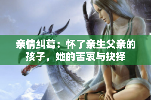 親情糾葛：懷了親生父親的孩子，她的苦衷與抉擇