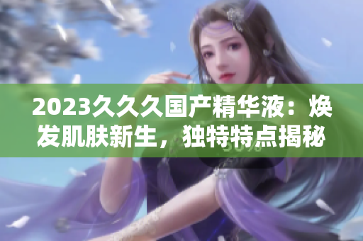 2023久久久國(guó)產(chǎn)精華液：煥發(fā)肌膚新生，獨(dú)特特點(diǎn)揭秘！