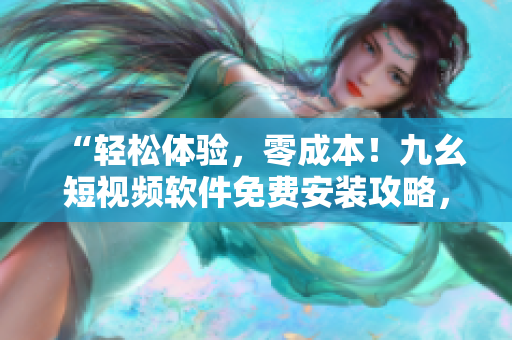 “輕松體驗(yàn)，零成本！九幺短視頻軟件免費(fèi)安裝攻略，快速掌握！”