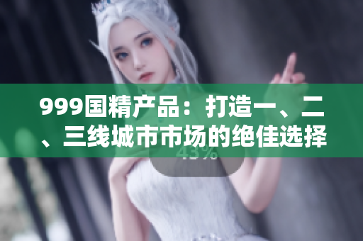 999國(guó)精產(chǎn)品：打造一、二、三線城市市場(chǎng)的絕佳選擇