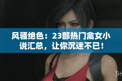風(fēng)騷絕色：23部熱門禽女小說匯總，讓你沉迷不已！