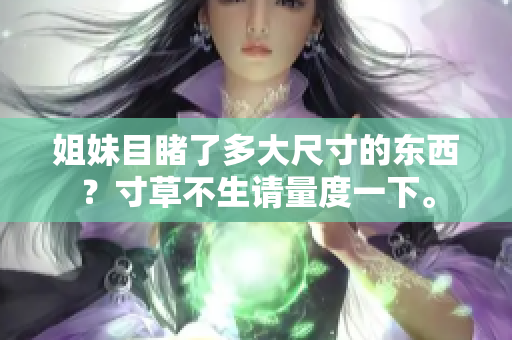 姐妹目睹了多大尺寸的東西？寸草不生請(qǐng)量度一下。