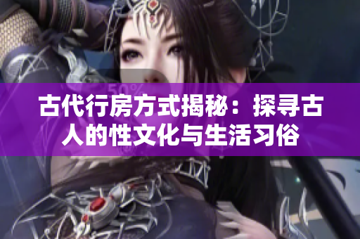 古代行房方式揭秘：探尋古人的性文化與生活習(xí)俗