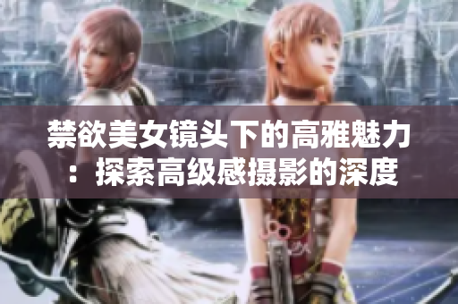 禁欲美女鏡頭下的高雅魅力：探索高級(jí)感攝影的深度