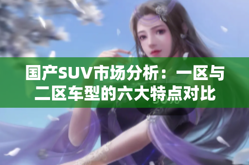 國(guó)產(chǎn)SUV市場(chǎng)分析：一區(qū)與二區(qū)車(chē)型的六大特點(diǎn)對(duì)比