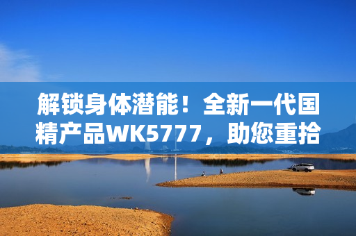 解鎖身體潛能！全新一代國(guó)精產(chǎn)品WK5777，助您重拾活力與健康