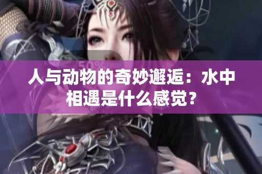 人與動物的奇妙邂逅：水中相遇是什么感覺？