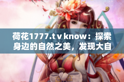 荷花1777.tⅴknow：探索身邊的自然之美，發(fā)現(xiàn)大自然的奧秘