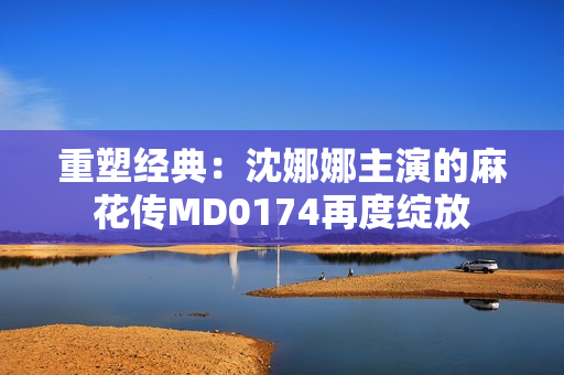 重塑經典：沈娜娜主演的麻花傳MD0174再度綻放