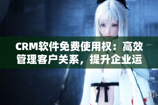 CRM軟件免費使用權：高效管理客戶關系，提升企業(yè)運營效率