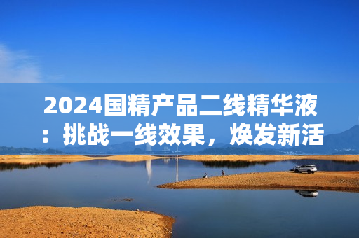 2024國精產(chǎn)品二線精華液：挑戰(zhàn)一線效果，煥發(fā)新活力