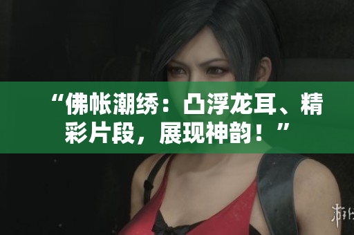 “佛帳潮繡：凸浮龍耳、精彩片段，展現(xiàn)神韻！”