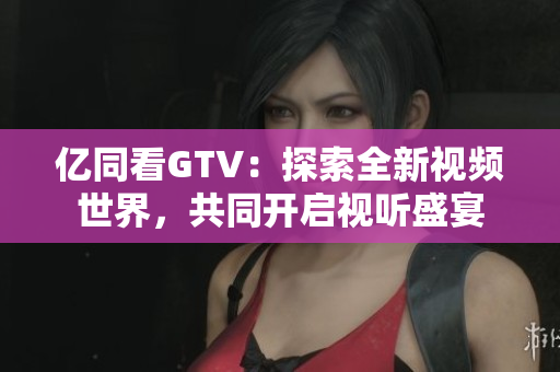 億同看GTV：探索全新視頻世界，共同開啟視聽盛宴