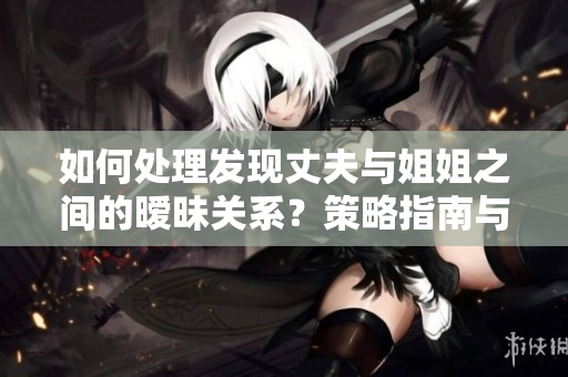如何處理發(fā)現(xiàn)丈夫與姐姐之間的曖昧關(guān)系？策略指南與解決方案分享