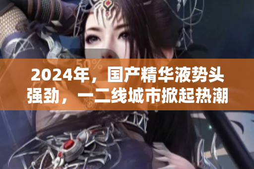 2024年，國(guó)產(chǎn)精華液勢(shì)頭強(qiáng)勁，一二線(xiàn)城市掀起熱潮