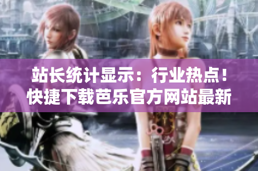 站長統(tǒng)計顯示：行業(yè)熱點！快捷下載芭樂官方網(wǎng)站最新資訊