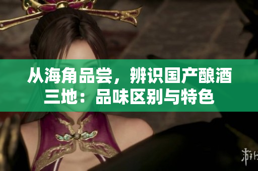 從海角品嘗，辨識(shí)國(guó)產(chǎn)釀酒三地：品味區(qū)別與特色