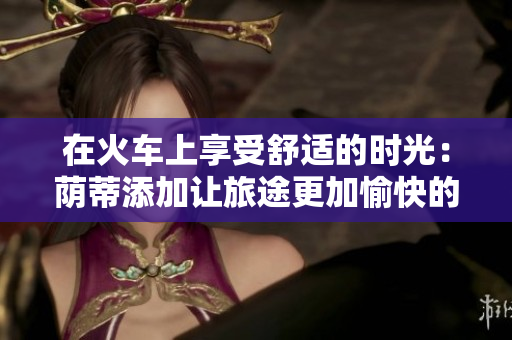 在火車上享受舒適的時(shí)光：蔭蒂添加讓旅途更加愉快的視頻