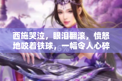 西施哭泣，眼淚翻滾，憤怒地咬著鐵球，一幅令人心碎的畫面！