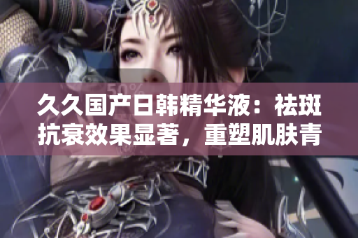 久久國產(chǎn)日韓精華液：祛斑抗衰效果顯著，重塑肌膚青春活力