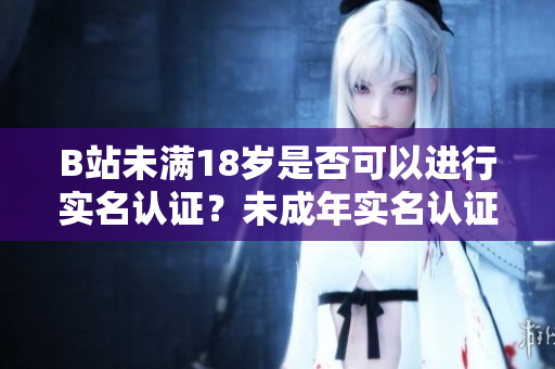B站未滿18歲是否可以進行實名認證？未成年實名認證政策了解一下