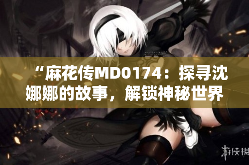“麻花傳MD0174：探尋沈娜娜的故事，解鎖神秘世界”