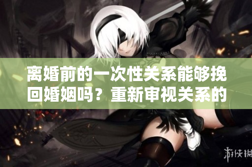 離婚前的一次性關(guān)系能夠挽回婚姻嗎？重新審視關(guān)系的可能性
