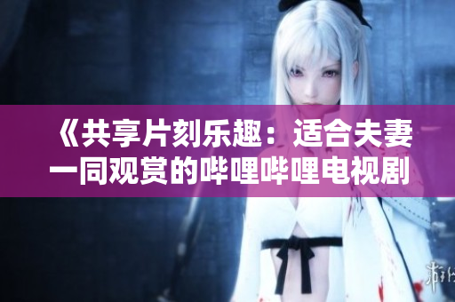 《共享片刻樂趣：適合夫妻一同觀賞的嗶哩嗶哩電視劇推薦》