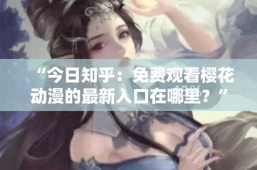 “今日知乎：免費(fèi)觀看櫻花動(dòng)漫的最新入口在哪里？”