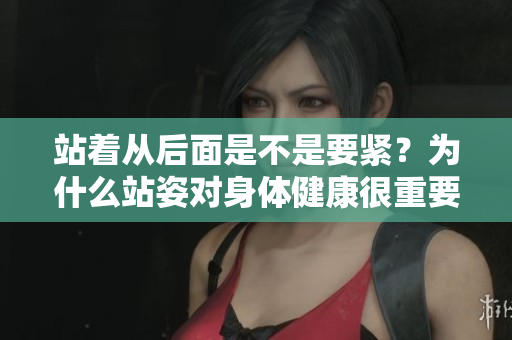 站著從后面是不是要緊？為什么站姿對身體健康很重要？