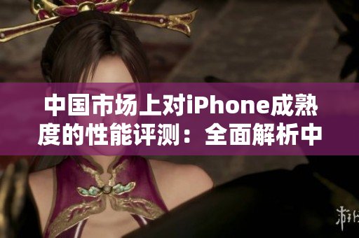 中國市場上對iPhone成熟度的性能評測：全面解析中文用戶對iPhone的體驗