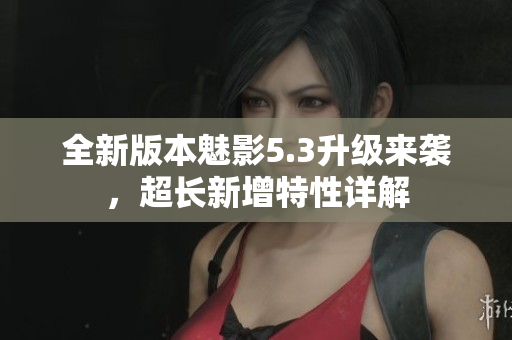 全新版本魅影5.3升級(jí)來(lái)襲，超長(zhǎng)新增特性詳解