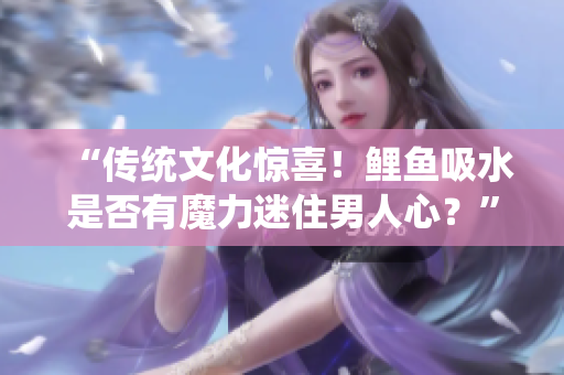 “傳統(tǒng)文化驚喜！鯉魚(yú)吸水是否有魔力迷住男人心？”
