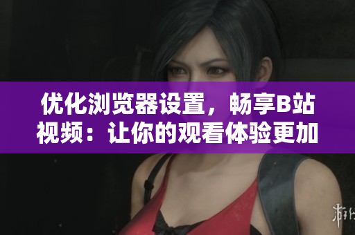 優(yōu)化瀏覽器設(shè)置，暢享B站視頻：讓你的觀看體驗(yàn)更加順暢