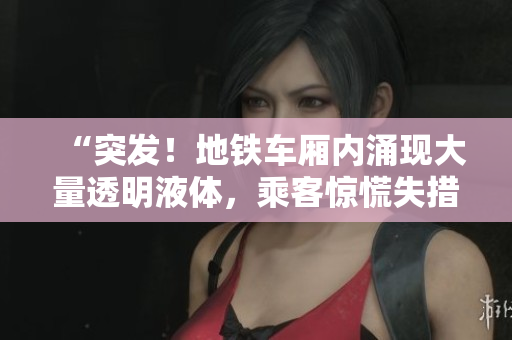 “突發(fā)！地鐵車廂內(nèi)涌現(xiàn)大量透明液體，乘客驚慌失措”