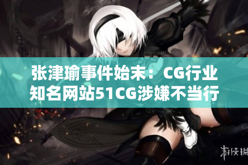 張津瑜事件始末：CG行業(yè)知名網(wǎng)站51CG涉嫌不當(dāng)行為調(diào)查報道